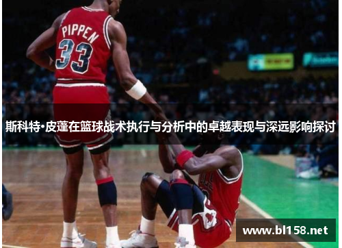 斯科特·皮蓬在篮球战术执行与分析中的卓越表现与深远影响探讨