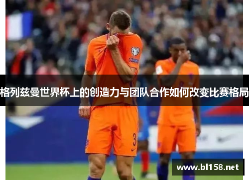 格列兹曼世界杯上的创造力与团队合作如何改变比赛格局