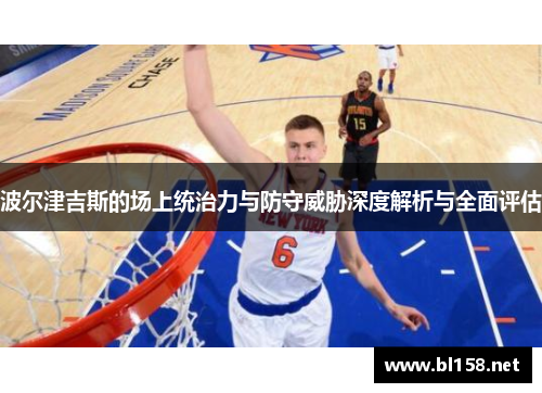 波尔津吉斯的场上统治力与防守威胁深度解析与全面评估