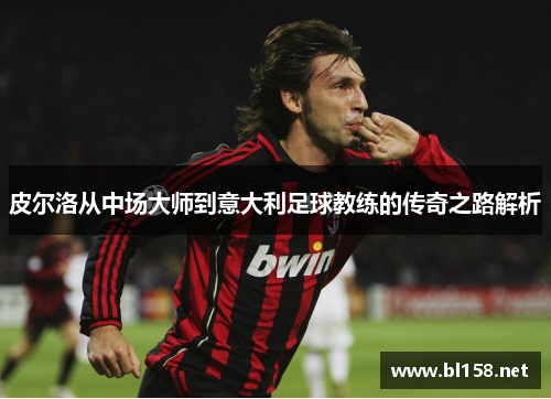 皮尔洛从中场大师到意大利足球教练的传奇之路解析