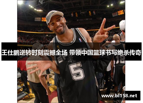王仕鹏逆转时刻震撼全场 带领中国篮球书写绝杀传奇