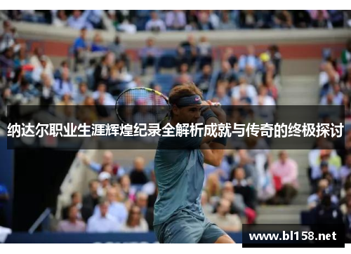 纳达尔职业生涯辉煌纪录全解析成就与传奇的终极探讨