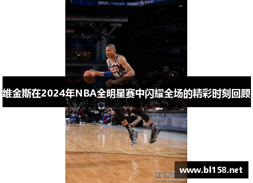 维金斯在2024年NBA全明星赛中闪耀全场的精彩时刻回顾