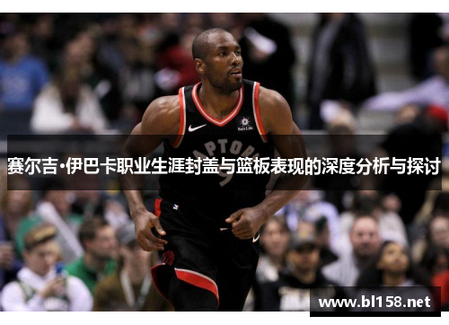 赛尔吉·伊巴卡职业生涯封盖与篮板表现的深度分析与探讨