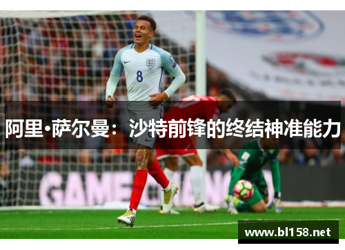 阿里·萨尔曼：沙特前锋的终结神准能力