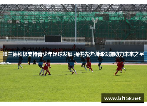 哈兰德积极支持青少年足球发展 提供先进训练设施助力未来之星