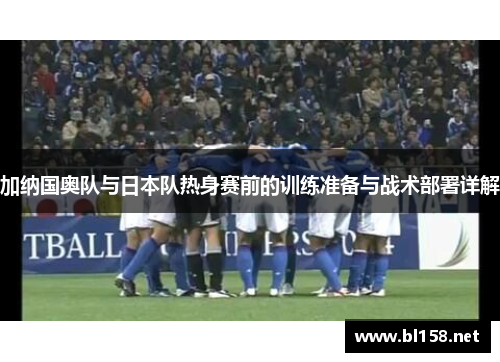 加纳国奥队与日本队热身赛前的训练准备与战术部署详解