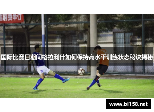 国际比赛日期间格拉利什如何保持高水平训练状态秘诀揭秘