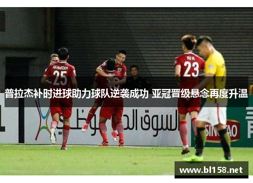 普拉杰补时进球助力球队逆袭成功 亚冠晋级悬念再度升温