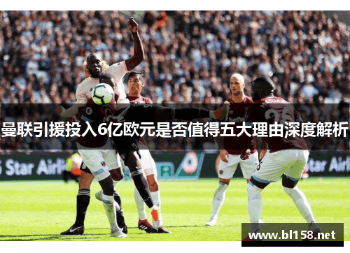 曼联引援投入6亿欧元是否值得五大理由深度解析