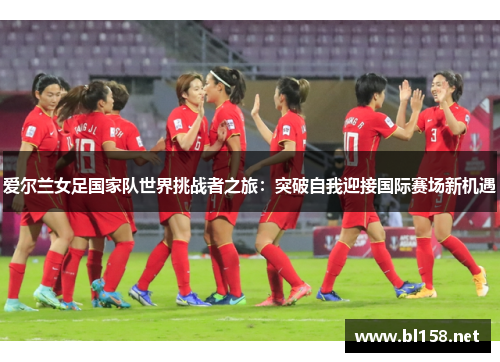 爱尔兰女足国家队世界挑战者之旅：突破自我迎接国际赛场新机遇