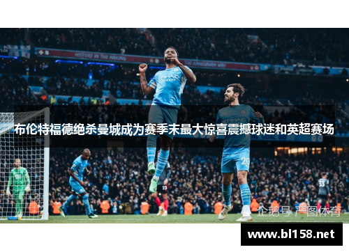 布伦特福德绝杀曼城成为赛季末最大惊喜震撼球迷和英超赛场 布伦特福德绝杀曼城成为赛季末最大惊喜震撼球迷和英超赛场
